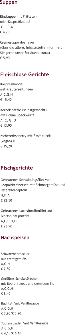 Suppen  Rindsuppe mit Frittaten  oder Kaspreßknödel  G,L,C,A € 4,20  Cremesuppe des Tages (über die allerg. Inhaltsstoffe informiert  Sie gerne unser Servicepersonal) € 5,90  Fleischlose Gerichte Kaspressknödel  mit Kräuterseitlingen A,C,G,H € 15,40  Kernölspätzle (selbstgemacht) mit/ ohne Speckwürfel A, C, G, O € 13,90  Kichererbsencrry mit Basmatireis (vegan) H € 15,20    Fischgerichte  Gebratenes Seesaiblingsfilet vom Leopoldsteinersee mit Schmorgemüse und Petersilerdäpfeln H,D,A € 22,50  Gebratenes Lachsforellenfilet auf Blattspinatgnocchi A,C,D,H,G € 23,90  Nachspeisen   Schwarzbeernockerl  mit cremigem Eis A,G,H € 7,80  Gefülltes Schokotörtchen  mit Beerenragout und cremigem Eis  A,C,G,H € 8,40  Buchtel /mit Vanillesauce A,C,G,H € 3,90/€ 5,90  Topfenstrudel /mit Vanillesauce A,C,G,H € 4,10/€ 6,10
